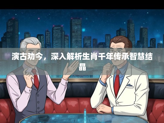 演古劝今，深入解析生肖千年传承智慧结晶