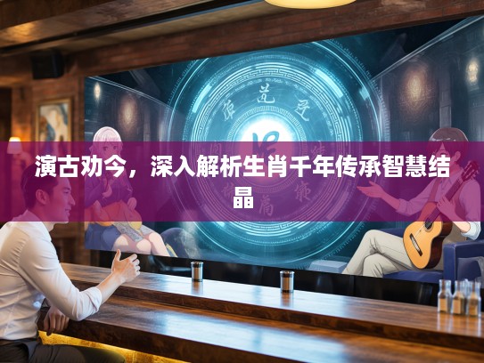 演古劝今，深入解析生肖千年传承智慧结晶