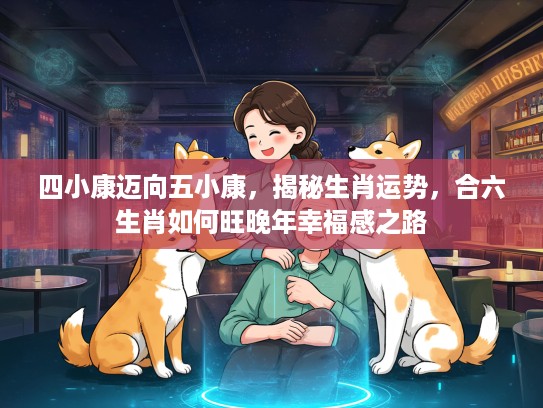 四小康迈向五小康，揭秘生肖运势，合六生肖如何旺晚年幸福感之路