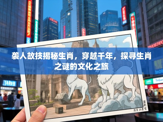 袭人故技揭秘生肖，穿越千年，探寻生肖之谜的文化之旅