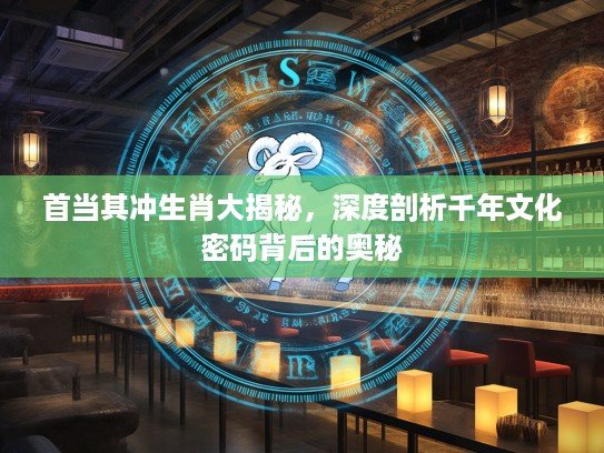首当其冲生肖大揭秘，深度剖析千年文化密码背后的奥秘