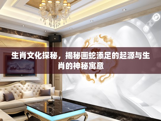 生肖文化探秘，揭秘画蛇添足的起源与生肖的神秘寓意