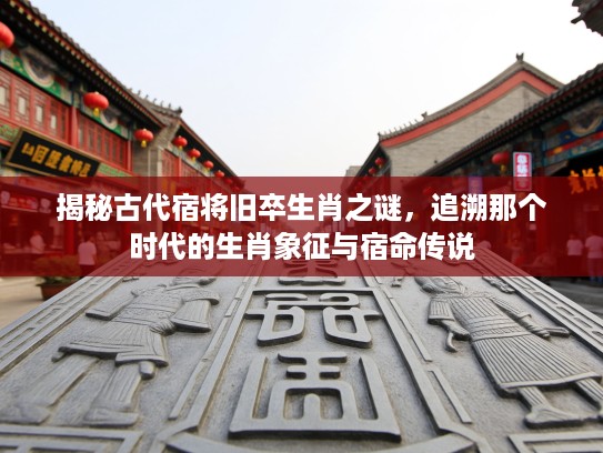 揭秘古代宿将旧卒生肖之谜，追溯那个时代的生肖象征与宿命传说
