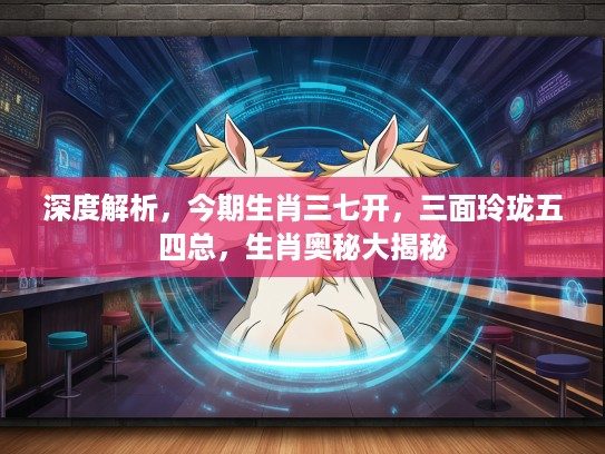 深度解析，今期生肖三七开，三面玲珑五四总，生肖奥秘大揭秘