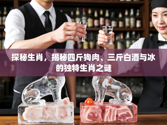 探秘生肖，揭秘四斤狗肉、三斤白酒与冰的独特生肖之谜