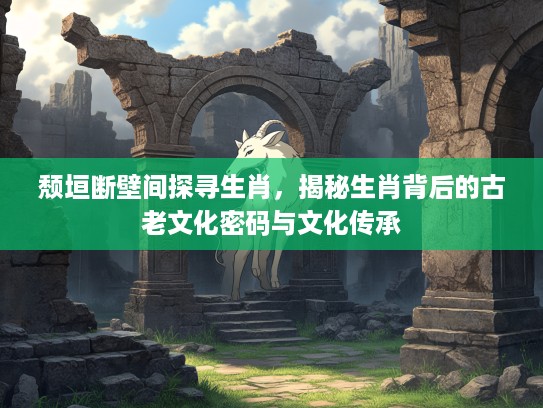 颓垣断壁间探寻生肖，揭秘生肖背后的古老文化密码与文化传承