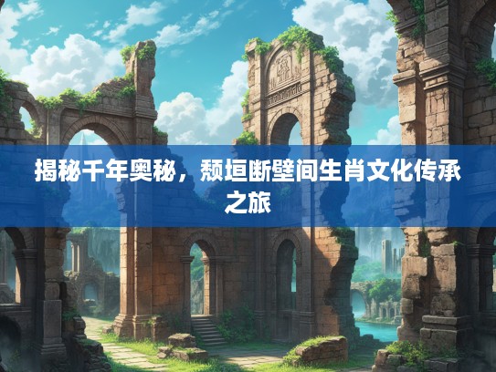 揭秘千年奥秘，颓垣断壁间生肖文化传承之旅