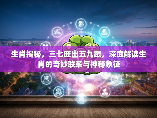生肖揭秘，三七旺出五九跟，深度解读生肖的奇妙联系与神秘象征