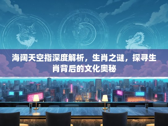 海阔天空指深度解析，生肖之谜，探寻生肖背后的文化奥秘