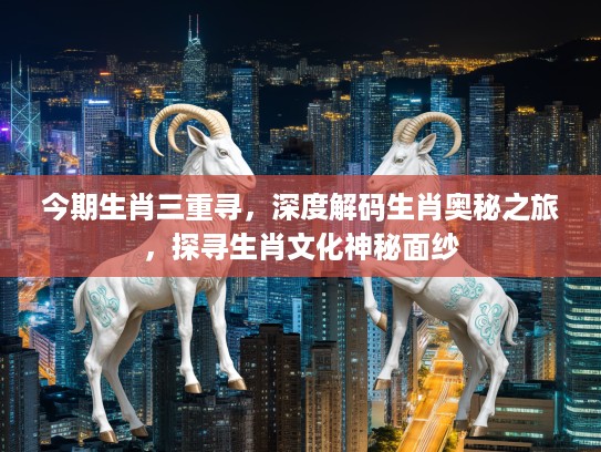 今期生肖三重寻，深度解码生肖奥秘之旅，探寻生肖文化神秘面纱