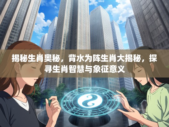 揭秘生肖奥秘，背水为阵生肖大揭秘，探寻生肖智慧与象征意义