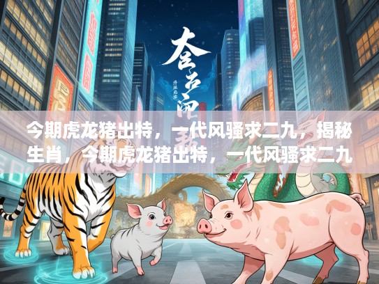 今期虎龙猪出特，一代风骚求二九，揭秘生肖，今期虎龙猪出特，一代风骚求二九—揭秘生肖背后的奥秘