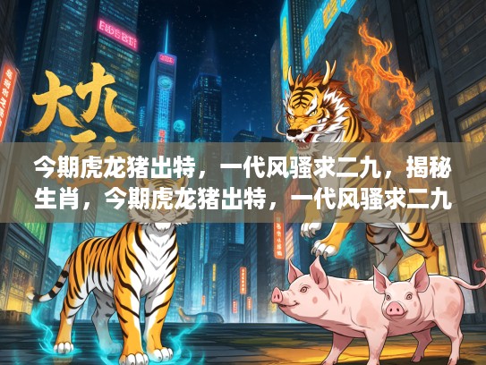今期虎龙猪出特，一代风骚求二九，揭秘生肖，今期虎龙猪出特，一代风骚求二九—揭秘生肖背后的奥秘