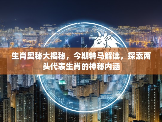 生肖奥秘大揭秘，今期特马解读，探索两头代表生肖的神秘内涵