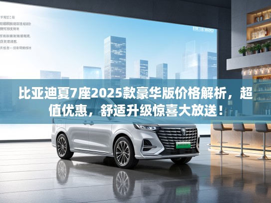 比亚迪夏7座2025款豪华版价格解析，超值优惠，舒适升级惊喜大放送！