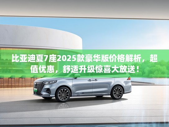 比亚迪夏7座2025款豪华版价格解析，超值优惠，舒适升级惊喜大放送！