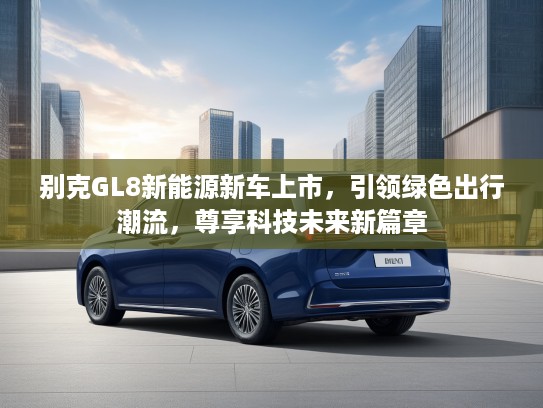 别克GL8新能源新车上市，引领绿色出行潮流，尊享科技未来新篇章
