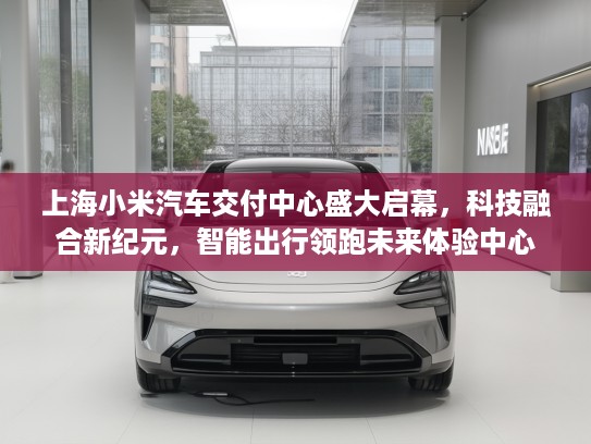 上海小米汽车交付中心盛大启幕，科技融合新纪元，智能出行领跑未来体验中心