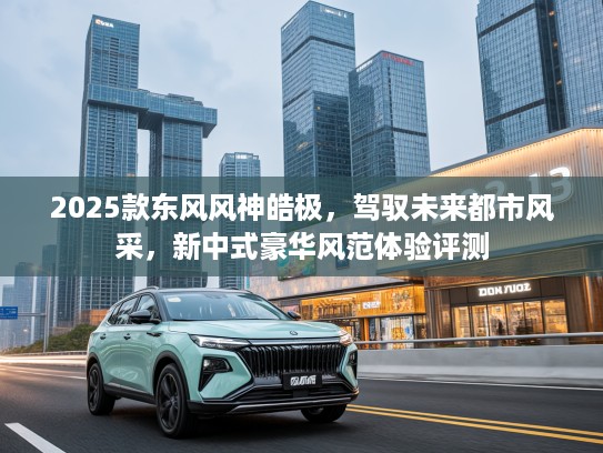 2025款东风风神皓极，驾驭未来都市风采，新中式豪华风范体验评测