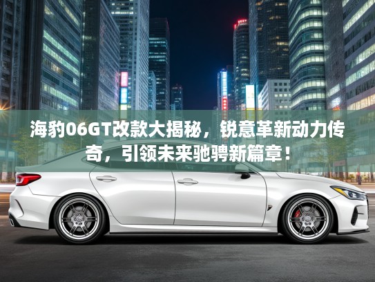 海豹06GT改款大揭秘，锐意革新动力传奇，引领未来驰骋新篇章！