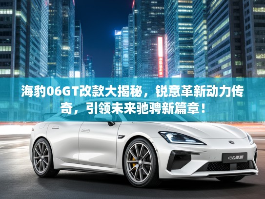 海豹06GT改款大揭秘，锐意革新动力传奇，引领未来驰骋新篇章！