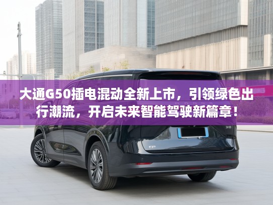 大通G50插电混动全新上市，引领绿色出行潮流，开启未来智能驾驶新篇章！
