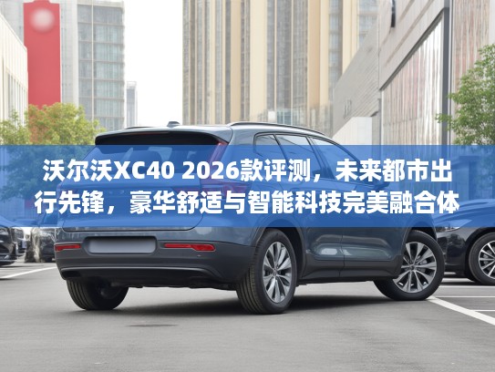 沃尔沃XC40 2026款评测，未来都市出行先锋，豪华舒适与智能科技完美融合体验