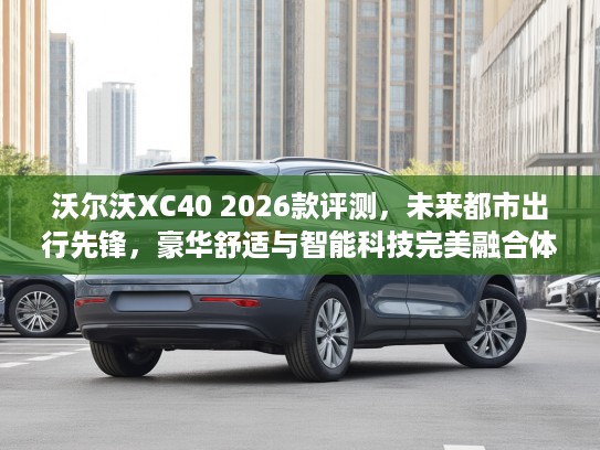 沃尔沃XC40 2026款评测，未来都市出行先锋，豪华舒适与智能科技完美融合体验
