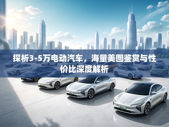 探析3-5万电动汽车，海量美图鉴赏与性价比深度解析