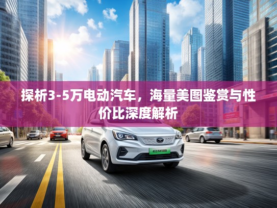 探析3-5万电动汽车，海量美图鉴赏与性价比深度解析
