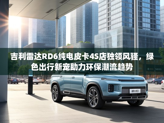 吉利雷达RD6纯电皮卡4S店独领风骚，绿色出行新宠助力环保潮流趋势