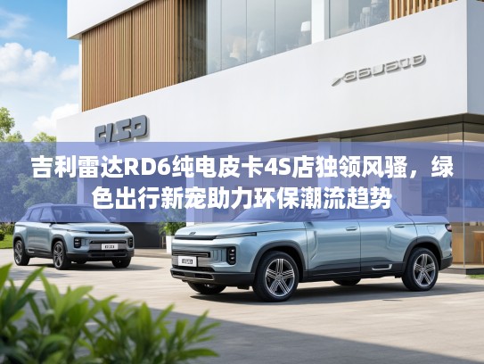 吉利雷达RD6纯电皮卡4S店独领风骚，绿色出行新宠助力环保潮流趋势