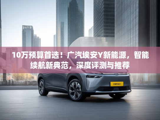 10万预算首选！广汽埃安Y新能源，智能续航新典范，深度评测与推荐