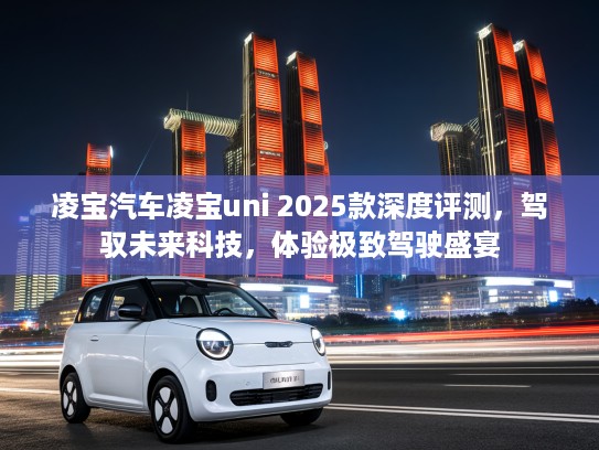 凌宝汽车凌宝uni 2025款深度评测，驾驭未来科技，体验极致驾驶盛宴