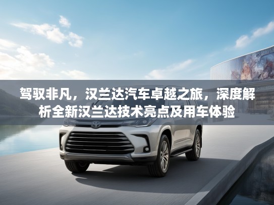 驾驭非凡，汉兰达汽车卓越之旅，深度解析全新汉兰达技术亮点及用车体验