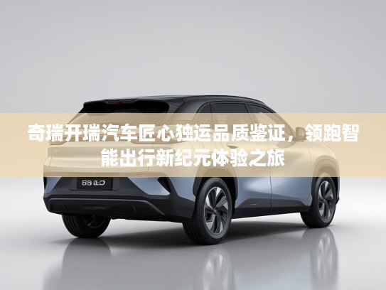 奇瑞开瑞汽车匠心独运品质鉴证，领跑智能出行新纪元体验之旅