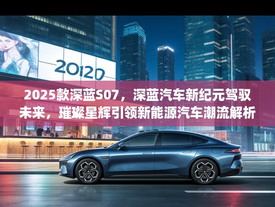 2025款深蓝S07，深蓝汽车新纪元驾驭未来，璀璨星辉引领新能源汽车潮流解析
