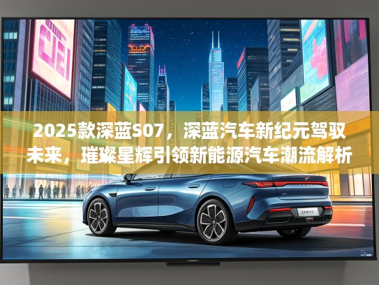 2025款深蓝S07，深蓝汽车新纪元驾驭未来，璀璨星辉引领新能源汽车潮流解析