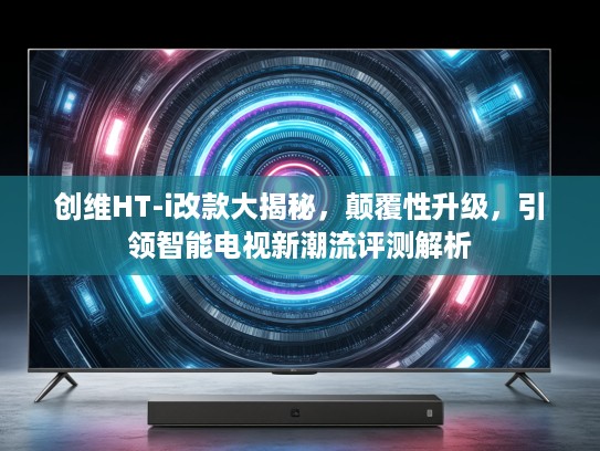 创维HT-i改款大揭秘，颠覆性升级，引领智能电视新潮流评测解析