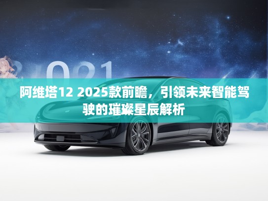 阿维塔12 2025款前瞻，引领未来智能驾驶的璀璨星辰解析