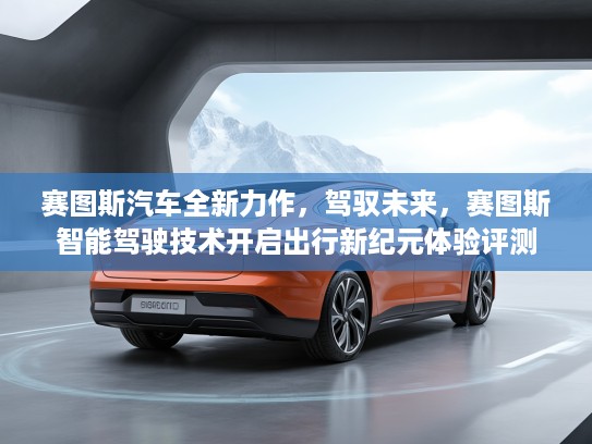 赛图斯汽车全新力作，驾驭未来，赛图斯智能驾驶技术开启出行新纪元体验评测