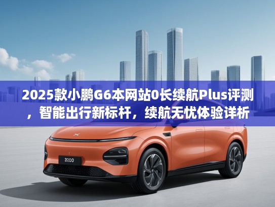2025款小鹏G6本网站0长续航Plus评测，智能出行新标杆，续航无忧体验详析