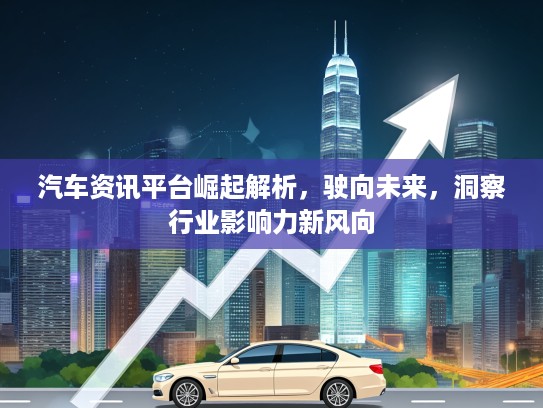 汽车资讯平台崛起解析，驶向未来，洞察行业影响力新风向