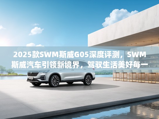 2025款SWM斯威G05深度评测，SWM斯威汽车引领新境界，驾驭生活美好每一程体验分享