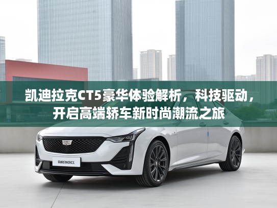 凯迪拉克CT5豪华体验解析，科技驱动，开启高端轿车新时尚潮流之旅