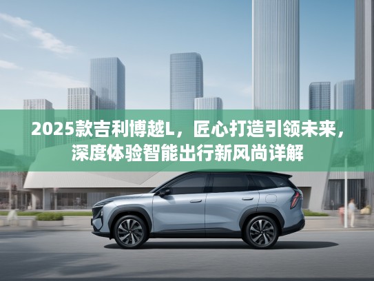 2025款吉利博越L，匠心打造引领未来，深度体验智能出行新风尚详解