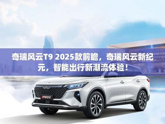 奇瑞风云T9 2025款前瞻，奇瑞风云新纪元，智能出行新潮流体验！