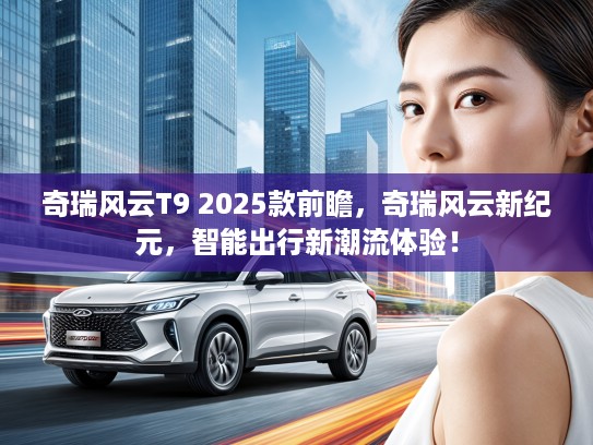 奇瑞风云T9 2025款前瞻，奇瑞风云新纪元，智能出行新潮流体验！