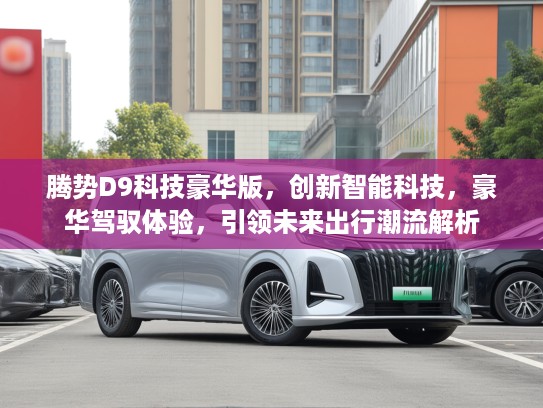 腾势D9科技豪华版，创新智能科技，豪华驾驭体验，引领未来出行潮流解析