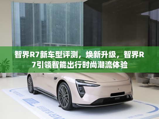 智界R7新车型评测，焕新升级，智界R7引领智能出行时尚潮流体验